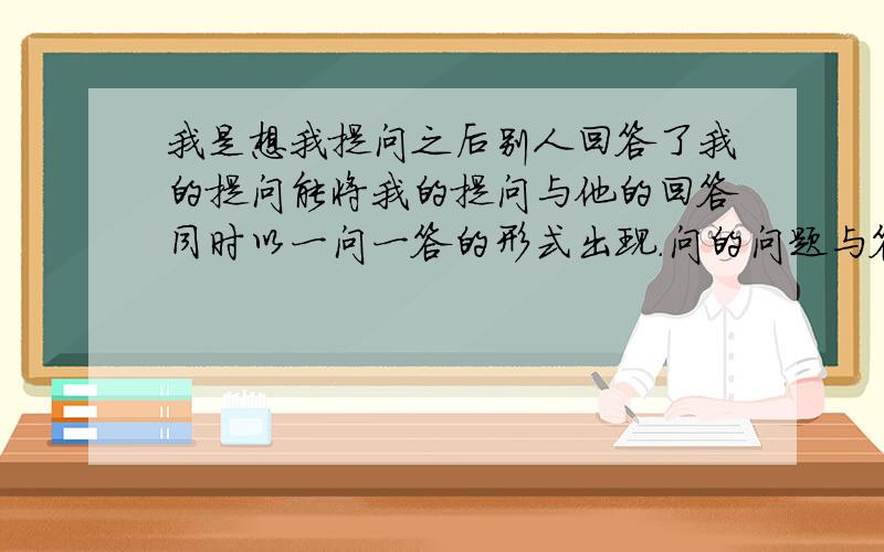 我是想我提问之后别人回答了我的提问能将我的提问与他的回答同时以一问一答的形式出现.问的问题与答的这个问题能同时出来在一起是我想得到的结果,不然到处找答案等于没问