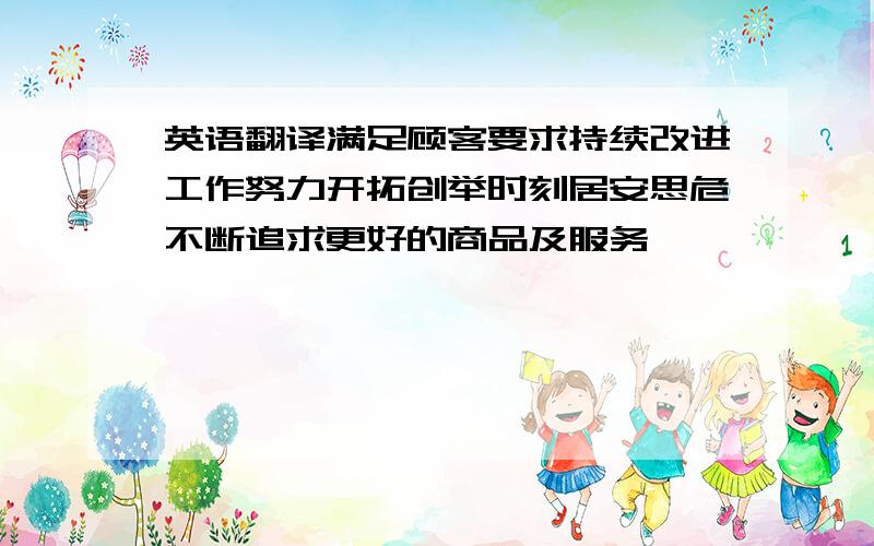 英语翻译满足顾客要求持续改进工作努力开拓创举时刻居安思危不断追求更好的商品及服务