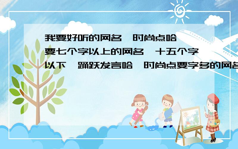 我要好听的网名、时尚点哈嗯、要七个字以上的网名、十五个字以下、踊跃发言哈、时尚点要字多的网名、亲耐滴们、听明白了没