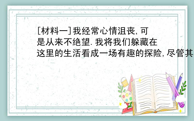 [材料一]我经常心情沮丧,可是从来不绝望.我将我们躲藏在这里的生活看成一场有趣的探险,尽管其中充满危险和艰辛,但我能勇敢面对.我要有和其他女孩子不一样的人生,不想以后变成一个平