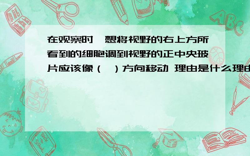 在观察时,想将视野的右上方所看到的细胞调到视野的正中央玻片应该像（ ）方向移动 理由是什么理由要全面的