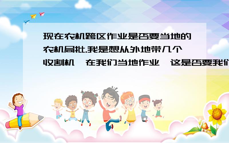 现在农机跨区作业是否要当地的农机局批.我是想从外地带几个收割机,在我们当地作业,这是否要我们当地的农机局批吗.还是要什么手续.