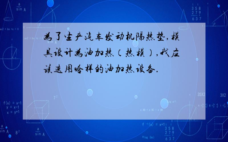 为了生产汽车发动机隔热垫,模具设计为油加热（热模）,我应该选用啥样的油加热设备.