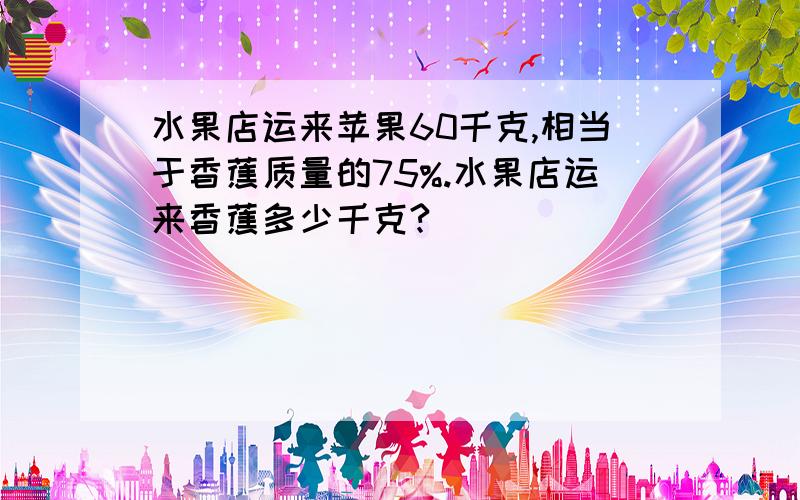 水果店运来苹果60千克,相当于香蕉质量的75%.水果店运来香蕉多少千克?