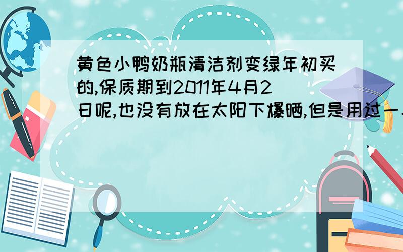 黄色小鸭奶瓶清洁剂变绿年初买的,保质期到2011年4月2日呢,也没有放在太阳下爆晒,但是用过一半开始,黄色的溶液开始变浅绿,起初是最上面一层,后来是整个都呈现绿色,现在是墨绿接近黑色了