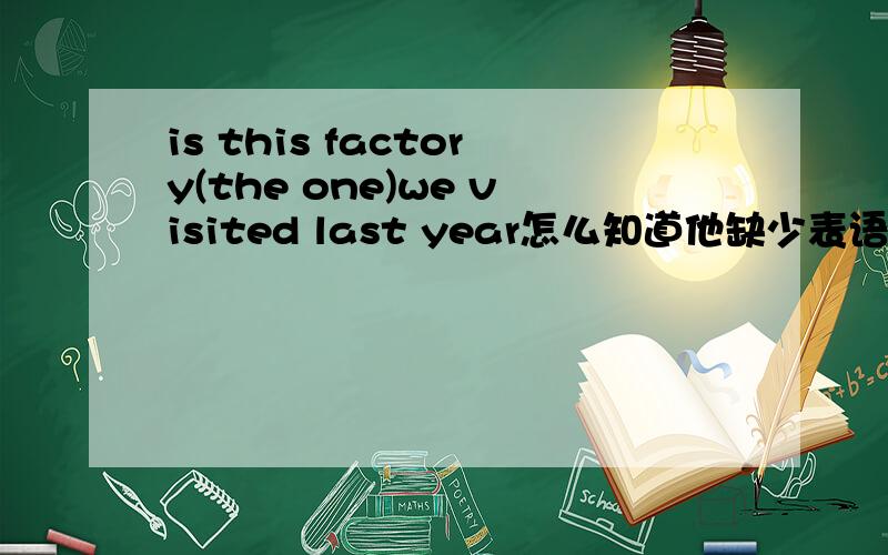 is this factory(the one)we visited last year怎么知道他缺少表语?这句话因为缺少表语所以要用the one.还原不是this factory is we visited?怎么知道他缺少表语?