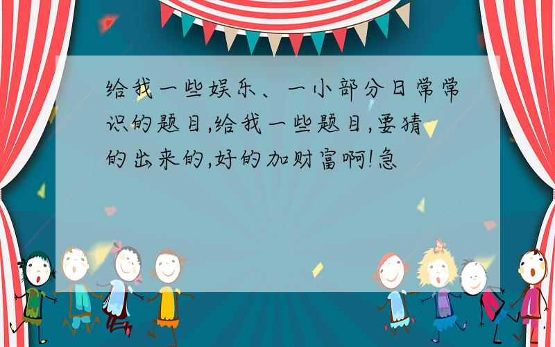 给我一些娱乐、一小部分日常常识的题目,给我一些题目,要猜的出来的,好的加财富啊!急