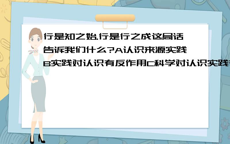 行是知之始.行是行之成这局话告诉我们什么?A认识来源实践B实践对认识有反作用C科学对认识实践有指导作用D实践觉得认识