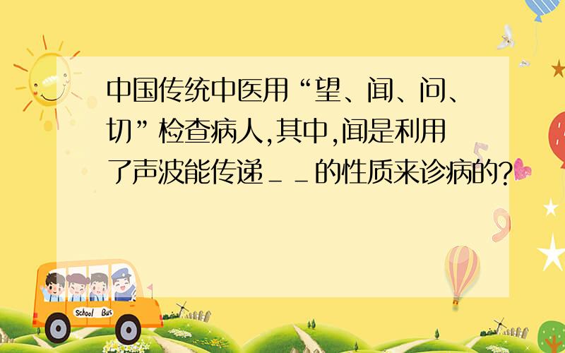 中国传统中医用“望、闻、问、切”检查病人,其中,闻是利用了声波能传递＿＿的性质来诊病的?