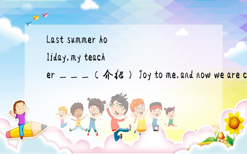 Last summer holiday,my teacher ___（介绍） Joy to me,and now we are close friends
