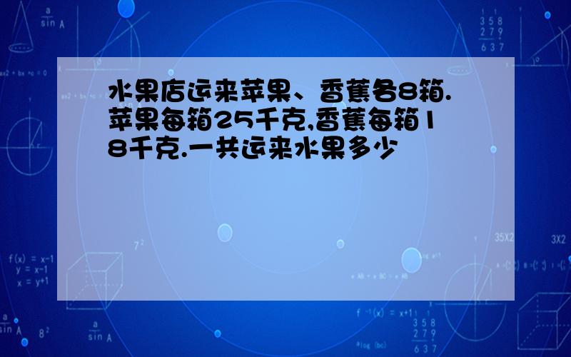 水果店运来苹果、香蕉各8箱.苹果每箱25千克,香蕉每箱18千克.一共运来水果多少