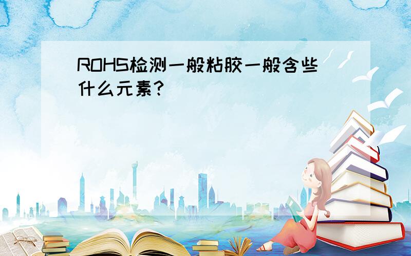 ROHS检测一般粘胶一般含些什么元素?