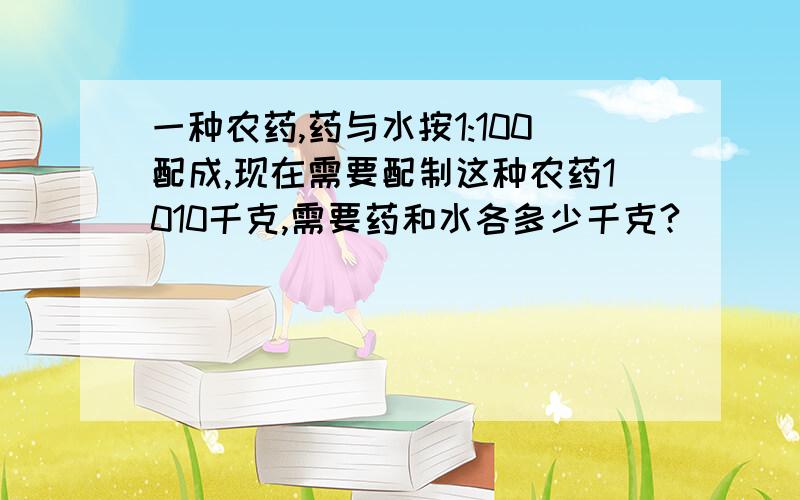 一种农药,药与水按1:100配成,现在需要配制这种农药1010千克,需要药和水各多少千克?