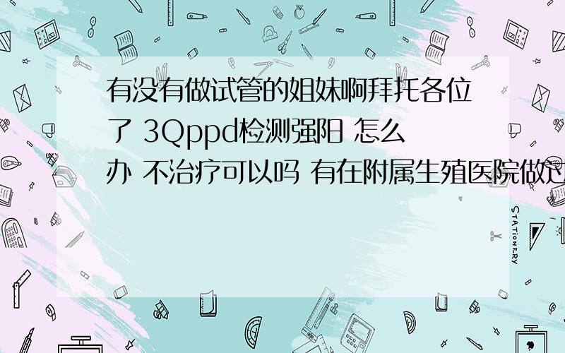 有没有做试管的姐妹啊拜托各位了 3Qppd检测强阳 怎么办 不治疗可以吗 有在附属生殖医院做过试管的姐妹吗