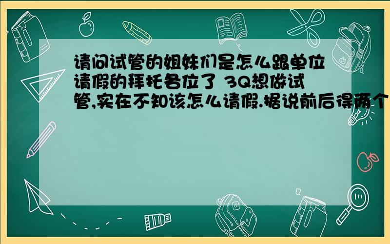 请问试管的姐妹们是怎么跟单位请假的拜托各位了 3Q想做试管,实在不知该怎么请假.据说前后得两个月时间.想问姐妹们是以什么理由请假的.