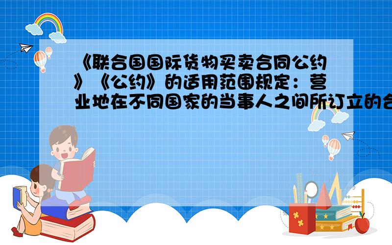 《联合国国际货物买卖合同公约》《公约》的适用范围规定：营业地在不同国家的当事人之间所订立的合同,这些国家或其中一个国家虽非缔约国,但如果国际私法规则导致适用某一缔约国的