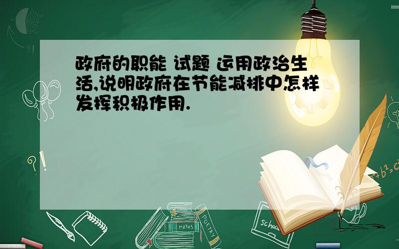 政府的职能 试题 运用政治生活,说明政府在节能减排中怎样发挥积极作用.