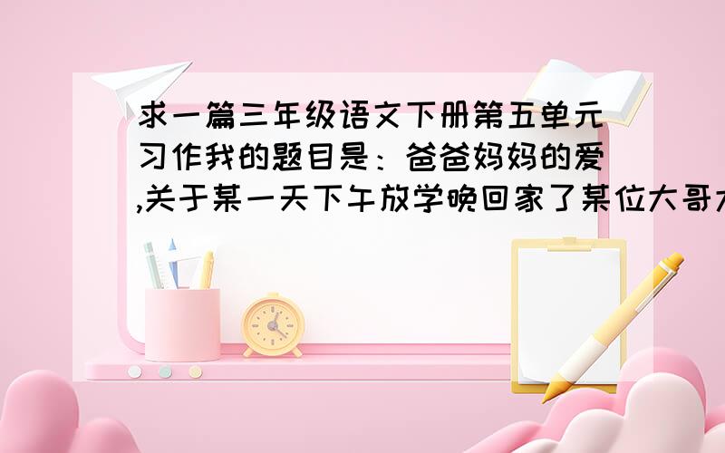 求一篇三年级语文下册第五单元习作我的题目是：爸爸妈妈的爱,关于某一天下午放学晚回家了某位大哥大姐教教我!