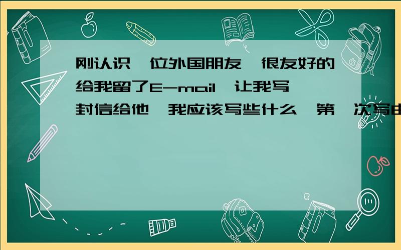 刚认识一位外国朋友,很友好的给我留了E-mail,让我写封信给他,我应该写些什么,第一次写由哪些话题入手比较好,并且有利于以后的交往?