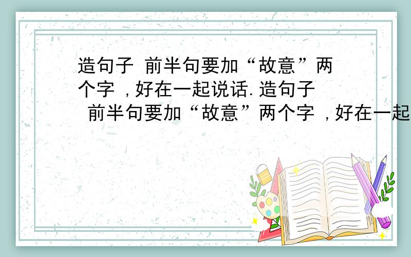 造句子 前半句要加“故意”两个字 ,好在一起说话.造句子 前半句要加“故意”两个字 ,好在一起说话.