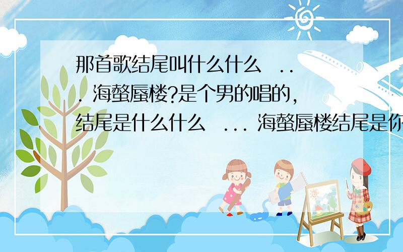 那首歌结尾叫什么什么  ... 海螫蜃楼?是个男的唱的,结尾是什么什么  ... 海螫蜃楼结尾是你什么..我的... 海螫蜃楼,曲很好听,应该是新歌,可不是这首啊