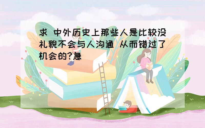 求 中外历史上那些人是比较没礼貌不会与人沟通 从而错过了机会的?急