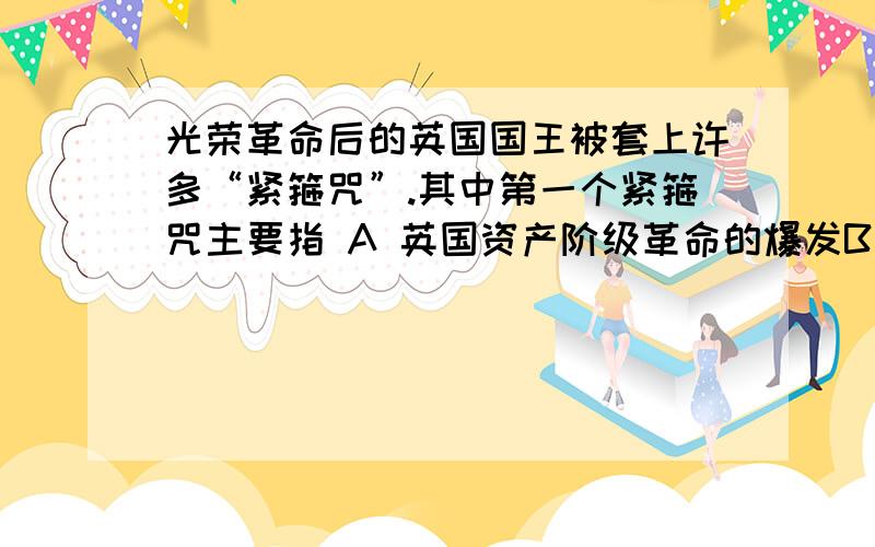 光荣革命后的英国国王被套上许多“紧箍咒”.其中第一个紧箍咒主要指 A 英国资产阶级革命的爆发B 权利法案的颁布 C 责任内阁制的形成 D 王位继承法的实施