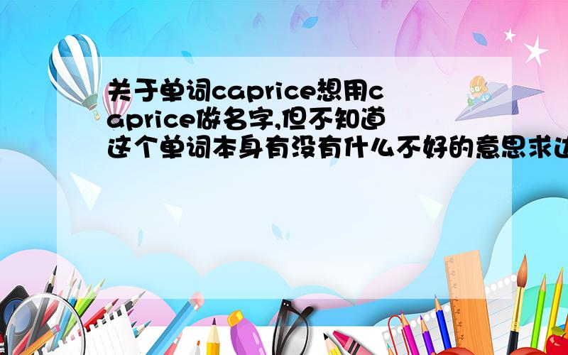 关于单词caprice想用caprice做名字,但不知道这个单词本身有没有什么不好的意思求达人赐教我知道单词本身的意思就是不知道在美国人用来有没有什么别的不好的意思