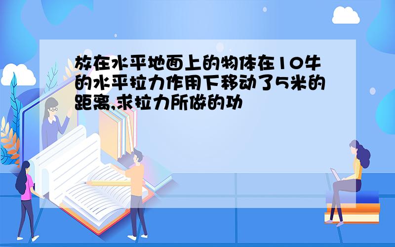 放在水平地面上的物体在10牛的水平拉力作用下移动了5米的距离,求拉力所做的功