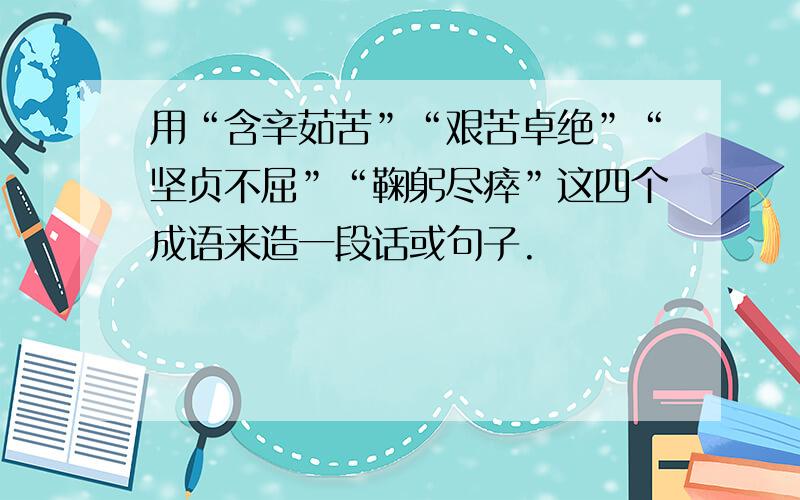 用“含辛茹苦”“艰苦卓绝”“坚贞不屈”“鞠躬尽瘁”这四个成语来造一段话或句子.