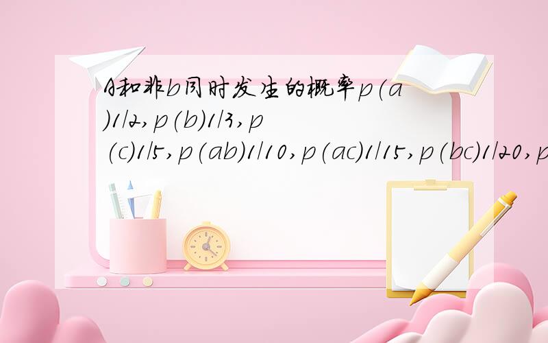 A和非b同时发生的概率p(a)1/2,p(b)1/3,p(c)1/5,p(ab)1/10,p(ac)1/15,p(bc)1/20,p(abc)1/30.求非a非b和c同时发生的概率?7/60.如何算得