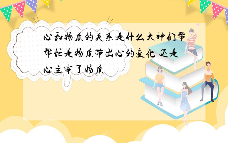 心和物质的关系是什么大神们帮帮忙是物质带出心的变化 还是心主宰了物质