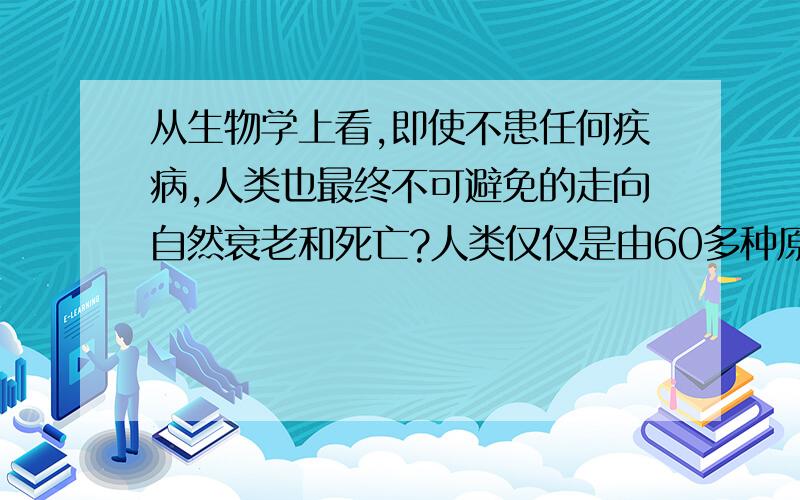 从生物学上看,即使不患任何疾病,人类也最终不可避免的走向自然衰老和死亡?人类仅仅是由60多种原子排列组合而成的,为什么衰老和死亡不可逆转?（不考虑致病因素）在不患病的情况下，无