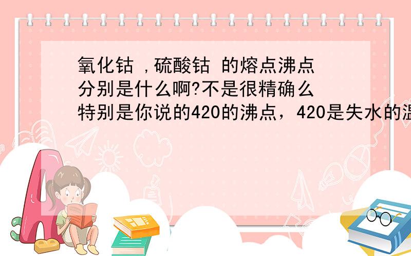 氧化钴 ,硫酸钴 的熔点沸点分别是什么啊?不是很精确么 特别是你说的420的沸点，420是失水的温度吧？