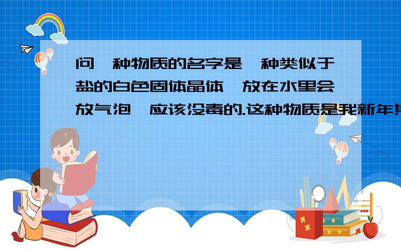 问一种物质的名字是一种类似于盐的白色固体晶体,放在水里会放气泡,应该没毒的.这种物质是我新年期间在北京旅游时,到了北京的南锣鼓巷巷尾一间饮料店看见的,老板声称是一种法国专利