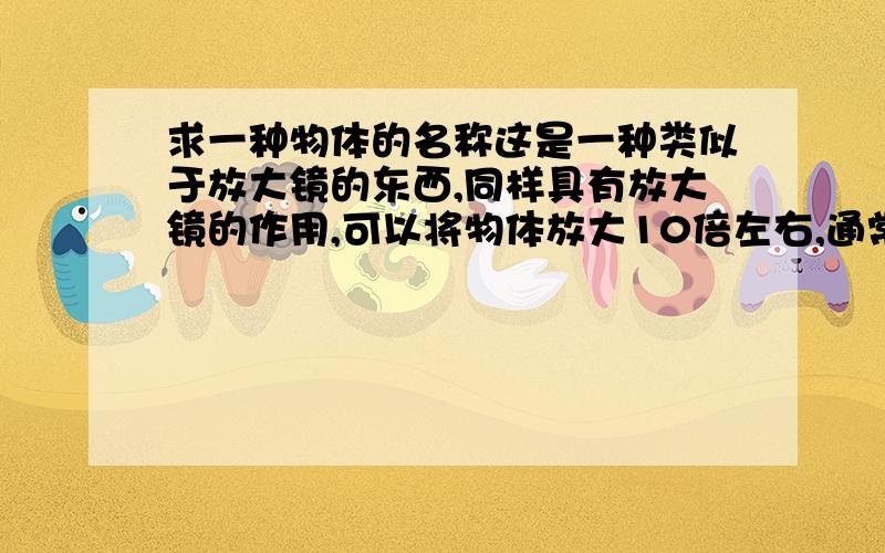 求一种物体的名称这是一种类似于放大镜的东西,同样具有放大镜的作用,可以将物体放大10倍左右,通常是要检查一些非常精细的东西是才会用到.使用他的人就是将它套在左眼（不知道是否能