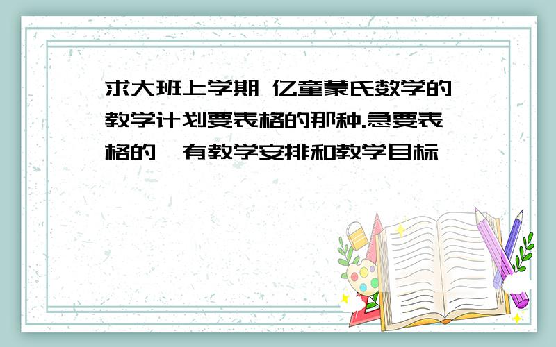 求大班上学期 亿童蒙氏数学的教学计划要表格的那种.急要表格的,有教学安排和教学目标