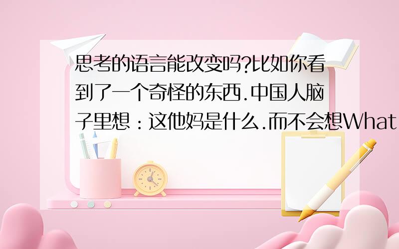 思考的语言能改变吗?比如你看到了一个奇怪的东西.中国人脑子里想：这他妈是什么.而不会想What the fuck.当中国人学习了英语,和别人交流时会先在脑子把英语先翻译成中文.这能改变吗?