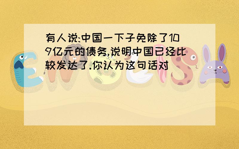 有人说:中国一下子免除了109亿元的债务,说明中国已经比较发达了.你认为这句话对