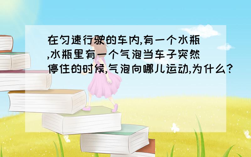 在匀速行驶的车内,有一个水瓶,水瓶里有一个气泡当车子突然停住的时候,气泡向哪儿运动,为什么?