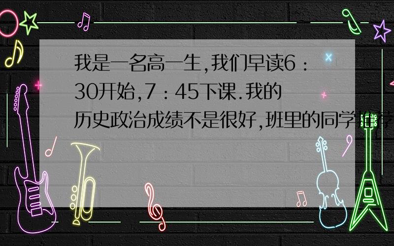 我是一名高一生,我们早读6：30开始,7：45下课.我的历史政治成绩不是很好,班里的同学推荐我早读拿出40分钟历史和政治,这样就有点印象.我很迷惑,例如今天教了一课,是不是就把它从头到尾读