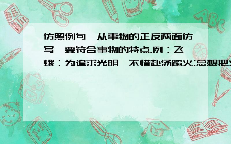 仿照例句,从事物的正反两面仿写,要符合事物的特点.例：飞蛾：为追求光明,不惜赴汤蹈火;总想把火扑灭,真是不自量力.