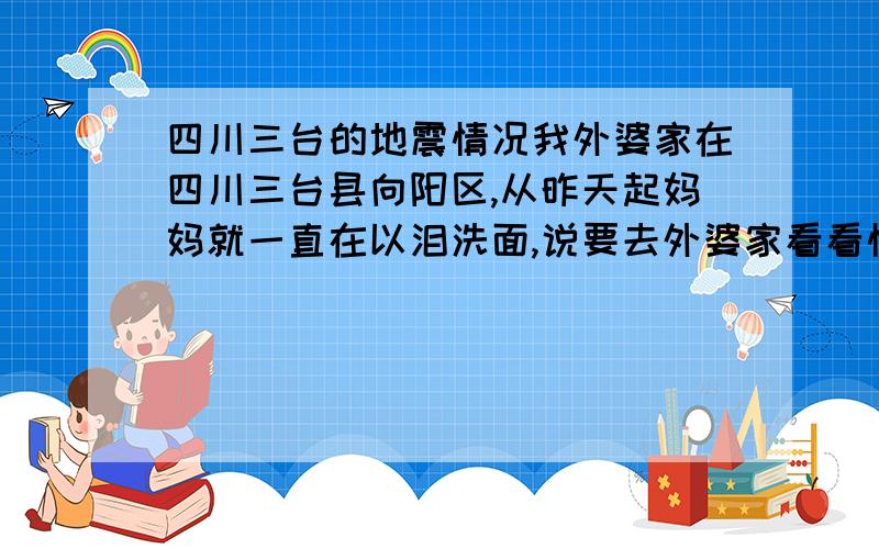 四川三台的地震情况我外婆家在四川三台县向阳区,从昨天起妈妈就一直在以泪洗面,说要去外婆家看看情况.我想请问各位：三台的地震情况怎么样?向阳区呢?还有从安徽方向去的火车还通吗?