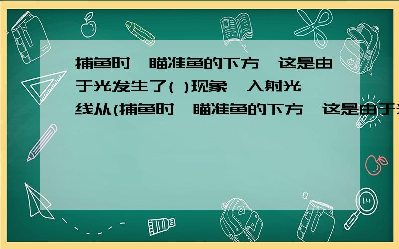 捕鱼时,瞄准鱼的下方,这是由于光发生了( )现象,入射光线从(捕鱼时,瞄准鱼的下方,这是由于光发生了( )现象,入射光线从( )时,使水面发生了( )使( )光线( )法线,眼睛看到的是鱼的( )像