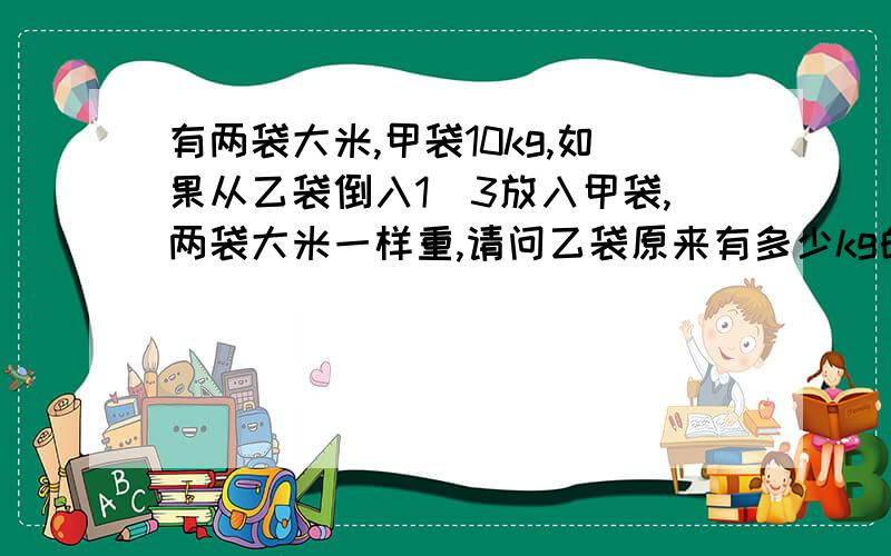 有两袋大米,甲袋10kg,如果从乙袋倒入1\3放入甲袋,两袋大米一样重,请问乙袋原来有多少kg的大米?算式