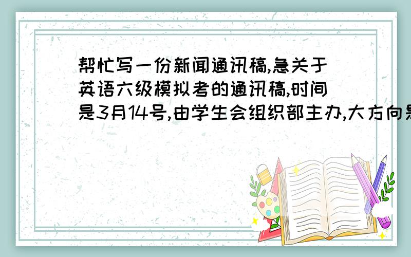 帮忙写一份新闻通讯稿,急关于英语六级模拟考的通讯稿,时间是3月14号,由学生会组织部主办,大方向是学风建设,体现学院领导高度重视,字数越少越好,明天下午就关闭提问,实在是太着急啦,写