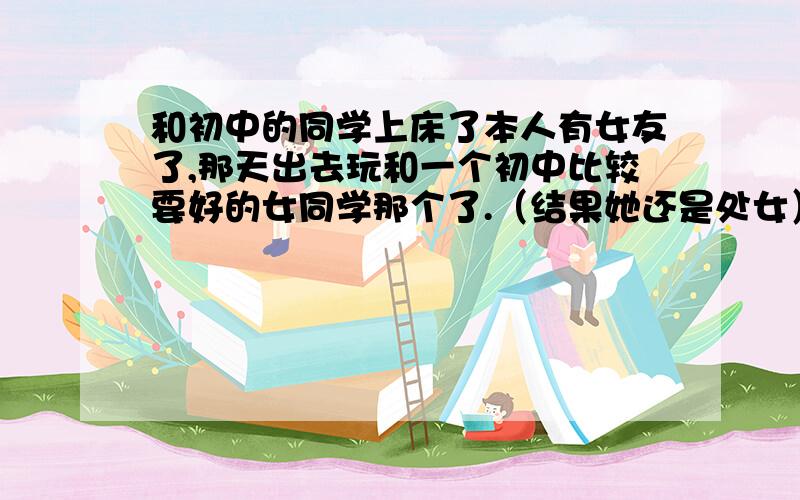 和初中的同学上床了本人有女友了,那天出去玩和一个初中比较要好的女同学那个了.（结果她还是处女）我很爱我女朋友啊,可是我又不想对不起那个同学.现在我整天生活在谎言之中,我从小