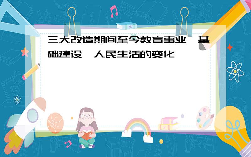 三大改造期间至今教育事业、基础建设、人民生活的变化