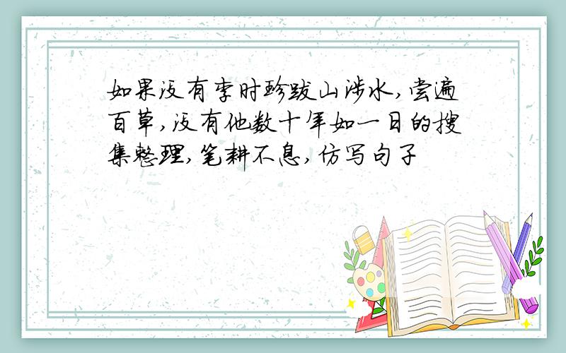 如果没有李时珍跋山涉水,尝遍百草,没有他数十年如一日的搜集整理,笔耕不息,仿写句子