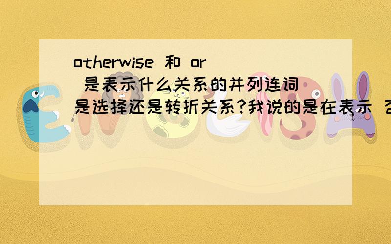 otherwise 和 or 是表示什么关系的并列连词 是选择还是转折关系?我说的是在表示 否则 或者要不然的情况 例句：Be quick,or you will miss the train!